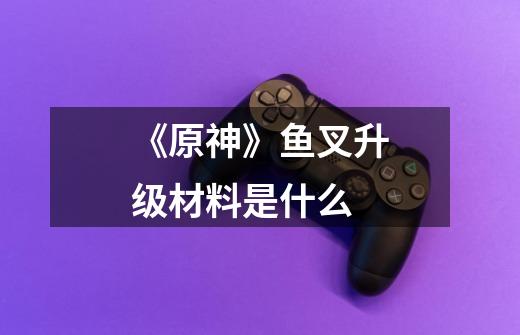 《原神》鱼叉升级材料是什么-第1张-游戏信息-龙启网