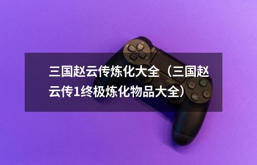 三国赵云传炼化大全(三国赵云传1终极炼化物品大全)-第1张-游戏信息-龙启网