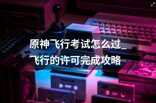 原神飞行考试怎么过_飞行的许可完成攻略-第1张-游戏信息-龙启网
