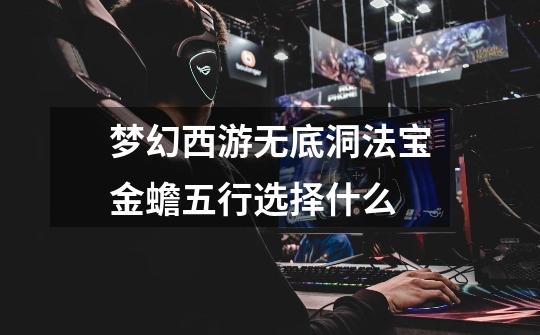 梦幻西游无底洞法宝金蟾五行选择什么-第1张-游戏信息-龙启网