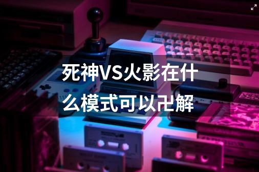 死神VS火影在什么模式可以卍解-第1张-游戏信息-龙启网