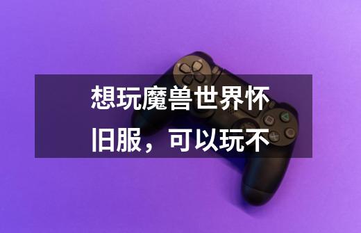 想玩魔兽世界怀旧服,可以玩不-第1张-游戏信息-龙启网