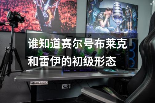 谁知道赛尔号布莱克和雷伊的初级形态-第1张-游戏信息-龙启网
