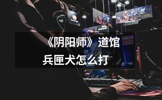 《阴阳师》道馆兵匣犬怎么打-第1张-游戏信息-龙启网