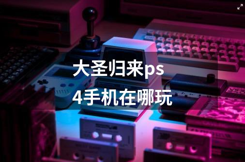 大圣归来ps4手机在哪玩-第1张-游戏信息-龙启网