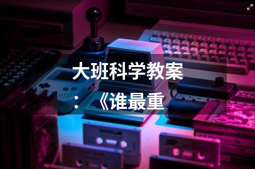 大班科学教案:《谁最重-第1张-游戏信息-龙启网