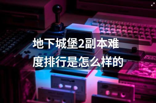 地下城堡2副本难度排行是怎么样的-第1张-游戏信息-龙启网