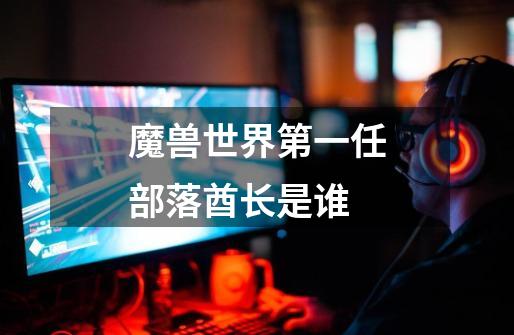 魔兽世界第一任部落酋长是谁-第1张-游戏信息-龙启网