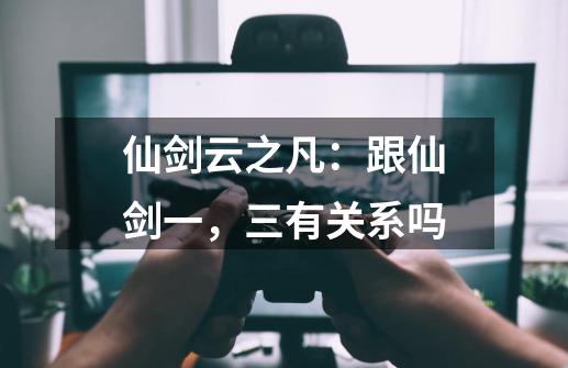 仙剑云之凡：跟仙剑一，三有关系吗-第1张-游戏信息-龙启网