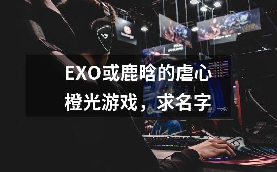 EXO或鹿晗的虐心橙光游戏，求名字-第1张-游戏信息-龙启网