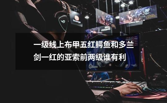 一级线上布甲五红鳄鱼和多兰剑一红的亚索前两级谁有利-第1张-游戏信息-龙启网