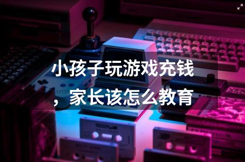 小孩子玩游戏充钱,家长该怎么教育-第1张-游戏信息-龙启网