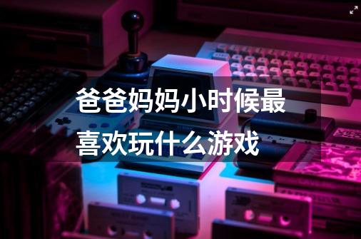 爸爸妈妈小时候最喜欢玩什么游戏-第1张-游戏信息-龙启网