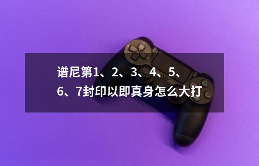 谱尼第1、2、3、4、5、6、7封印以即真身怎么大打-第1张-游戏信息-龙启网