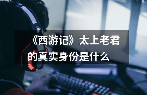 《西游记》太上老君的真实身份是什么-第1张-游戏信息-龙启网