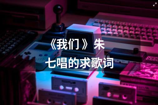 《我们 》朱七唱的求歌词-第1张-游戏信息-龙启网