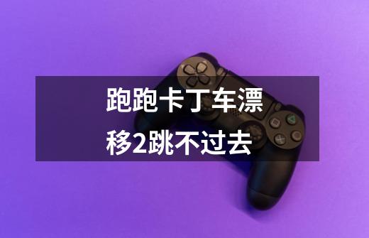 跑跑卡丁车漂移2跳不过去-第1张-游戏信息-龙启网