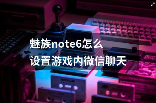 魅族note6怎么设置游戏内微信聊天-第1张-游戏信息-龙启网