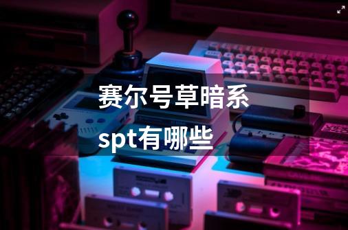 赛尔号草暗系spt有哪些-第1张-游戏信息-龙启网