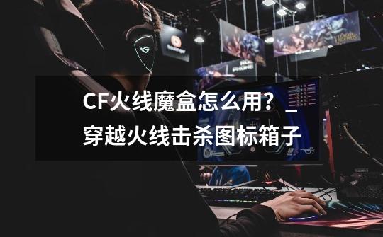 CF火线魔盒怎么用?_穿越火线击杀图标箱子-第1张-游戏信息-龙启网