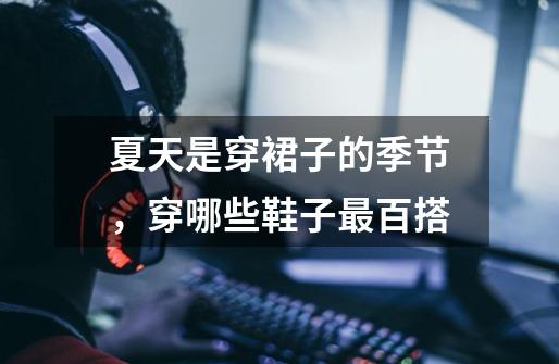 夏天是穿裙子的季节,穿哪些鞋子最百搭-第1张-游戏信息-龙启网