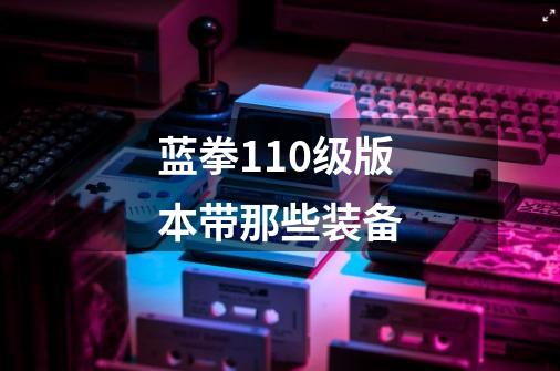 蓝拳110级版本带那些装备-第1张-游戏信息-龙启网