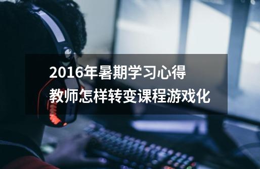 2016年暑期学习心得教师怎样转变课程游戏化-第1张-游戏信息-龙启网
