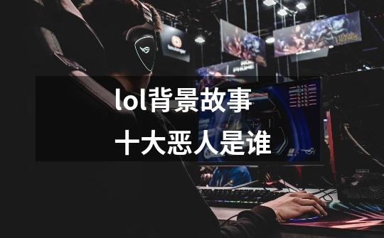 lol背景故事十大恶人是谁-第1张-游戏信息-龙启网