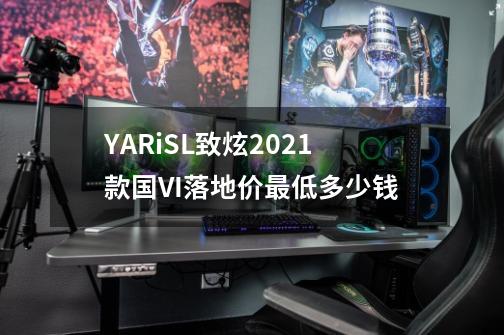 YARiSL致炫2021款国VI落地价最低多少钱-第1张-游戏信息-龙启网