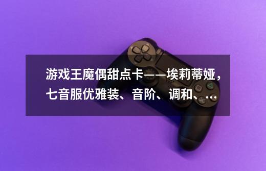 游戏王魔偶甜点卡——埃莉蒂娅,七音服优雅装、音阶、调和、音乐-第1张-游戏信息-龙启网