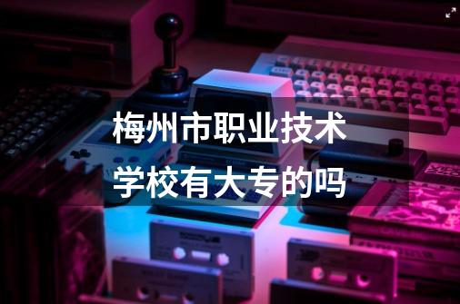 梅州市职业技术学校有大专的吗-第1张-游戏信息-龙启网