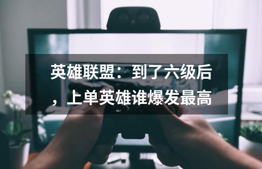 英雄联盟:到了六级后,上单英雄谁爆发最高-第1张-游戏信息-龙启网