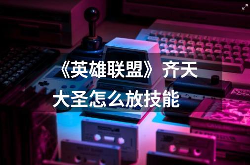 《英雄联盟》齐天大圣怎么放技能-第1张-游戏信息-龙启网