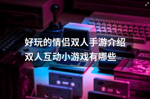好玩的情侣双人手游介绍双人互动小游戏有哪些-第1张-游戏信息-龙启网