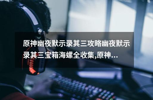 原神幽夜默示录其三攻略幽夜默示录其三宝箱海螺全收集,原神寻找城堡模型的碎片位置-第1张-游戏信息-龙启网