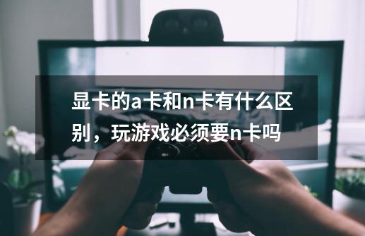 显卡的a卡和n卡有什么区别,玩游戏必须要n卡吗-第1张-游戏信息-龙启网