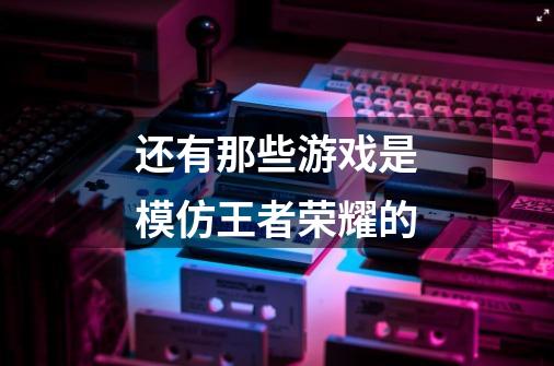 还有那些游戏是模仿王者荣耀的-第1张-游戏信息-龙启网