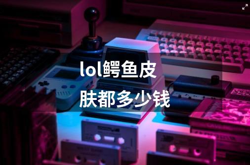 lol鳄鱼皮肤都多少钱-第1张-游戏信息-龙启网