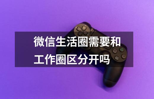 微信生活圈需要和工作圈区分开吗-第1张-游戏信息-龙启网