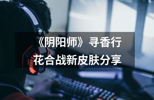 《阴阳师》寻香行花合战新皮肤分享-第1张-游戏信息-龙启网