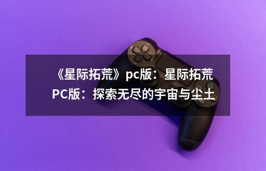 《星际拓荒》pc版:星际拓荒PC版:探索无尽的宇宙与尘土-第1张-游戏信息-龙启网