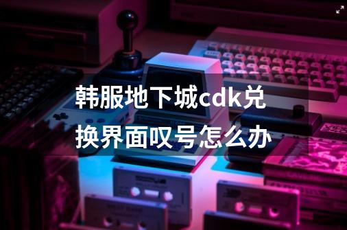 韩服地下城cdk兑换界面叹号怎么办-第1张-游戏信息-龙启网