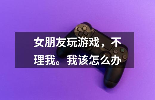 女朋友玩游戏,不理我。我该怎么办-第1张-游戏信息-龙启网