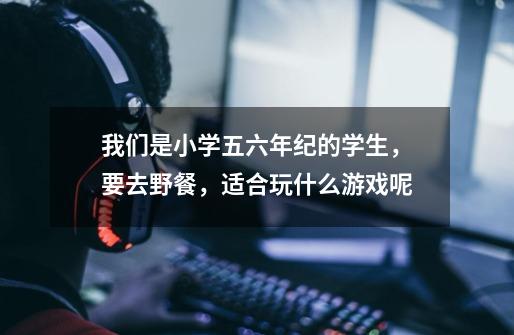 我们是小学五六年纪的学生,要去野餐,适合玩什么游戏呢-第1张-游戏信息-龙启网