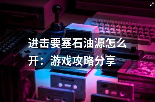 进击要塞石油源怎么开:游戏攻略分享-第1张-游戏信息-龙启网