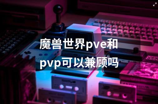魔兽世界pve和pvp可以兼顾吗-第1张-游戏信息-龙启网