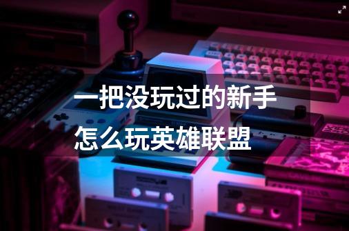 一把没玩过的新手怎么玩英雄联盟-第1张-游戏信息-龙启网