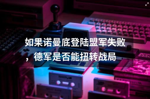 如果诺曼底登陆盟军失败，德军是否能扭转战局-第1张-游戏信息-龙启网