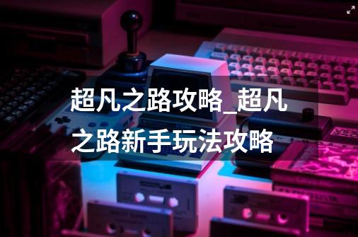 超凡之路攻略_超凡之路新手玩法攻略-第1张-游戏信息-龙启网