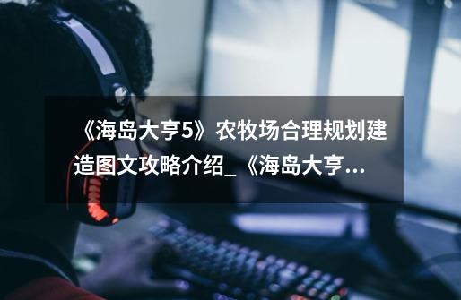 《海岛大亨5》农牧场合理规划建造图文攻略介绍_《海岛大亨5》农牧场合理规划建造图文攻略是什么-第1张-游戏信息-龙启网